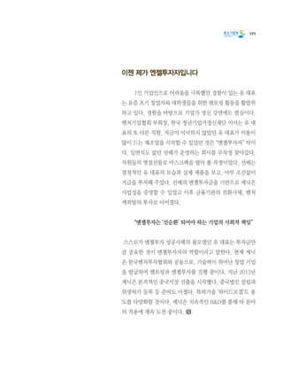 171
이젠 제가 엔젤투자자입니다
	 1인 기업인으로 어려움을 극복했던 경험이 있는 유 대표
는 요즘 초기 창업자와 대학생들을 위한 멘토링 활동을 활발히
하고 있다. 경험을 바탕으로 기업가 정신 강연에도 열심이다.
벤처기업협회 부회장, 한국 청년기업가정신재단 이사는 유 대
표의 또 다른 직함. 자금이 넉넉하지 않았던 유 대표가 비용이
많이 드는 제조업을 시작할 수 있었던 것은 “엔젤투자자” 덕이
다. 일면식도 없던 선배가 운영하는 회사를 무작정 찾아갔다.
직원들의 명절선물로 마스크팩을 팔아 볼 작정이었다. 선배는
열정적인 유 대표의 모습과 실제 제품을 보고, 아무 조건없이
거금을 투자해 주었다. 선배의 엔젤투자금을 기반으로 제닉은
사업성을 증명할 수 있었고 이후 금융기관의 전환사채, 벤처
캐피탈의 투자로 이어졌다.
	 “엔젤투자는 ‘선순환’ 되어야 하는 기업의 사회적 책임”
스스로가 엔젤투자 성공사례의 롤모델인 유 대표는 투자금만
큼 중요한 것이 엔젤투자자의 역할이라고 말한다. 현재 제닉
은 한국벤처투자협회와 공동으로, 기술력이 뛰어난 창업 기업
을 발굴하여 멘토링과 엔젤투자를 진행 중이다. 지난 2012년
제닉은 본격적인 중국시장 진출을 시작했다. 중국법인 설립과
위생허가 등록 등 준비도 마쳤다. 특허기술 ‘하이드로겔’도 용
도를 다양화할 것이다. 제닉은 지속적인 R&D를 통해 타 분야
의 적용에 계속 도전 중이다.
 