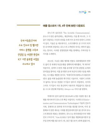 173
애플 앱스토어 1위, 4주 만에 80만 다운로드
	 유누스의 슬로건은 ‘The Invisible Communications’.
유누스가 만든 솔루션에는, 제공하려는 기술 뿐 아니라, 그 기
술이 전달되는 수단과 과정들 속에 이미 유저의 만족이 고려되
어 있다. 기술은 늘 새로워지고, 소프트웨어도 곧 구식이 되지
만 유저에게 전달되는 유누스의 고객만족 의지는 변하지 않는
다는 뜻이다. 이러한 경영방침과 맥을 함께하는 주력사업 두
가지를 소개한다.
	 2012년, 구글은 샘플 채취용 면봉도 내과병원과의 연락
도 없이 전 세계의 독감유행을 정확하게 예측했다. ‘빅 데이터’
덕분이다. 검색어 수천억 개를 분석해 ‘감기’와 관련된 45개의
단어들을 찾아내, 이를 분석함으로써 독감의 유행 수준을 예측
하는 시스템을 개발한 것이다. ‘빅데이터’와 함께 IoT(사물인터
넷)도 삶을 바꿔 놓을만한 획기적인 기술이다. 사람이 조작하
지 않아도 망으로 연결된 기기들이 알아서 작동한다. 각각의
스마트 기기들이 서로 통신하여 사용자의 개입없이도 필요성
을 스스로 판단해 작동하는 Always-on 서비스를 말한다.
	 빅데이터 분석 솔루션 BEANs와 IoT를 이용한 광고 플
랫폼 캐시버거가 유누스의 핵심 사업이다. 이러한 ICT(Infor-
mation and Communications Technologies) 기술의 진보가
사회, 경제적으로 풍부한 부가가치를 생산할 것이며, 아직 경
험해보지 못한 새로운 시대를 현인류에게 열어 줄 것이라 유누
스의 황성욱 대표는 전망한다. 유누스는 한국관광공사의 ‘대한
민국 구석구석’, ‘Visit KOREA’ 등의 앱을 개발해 출시한지 일
주일 만에 애플 앱스토어 1위, SKT 앱스토어 4위에 올랐으며,
국내 이동통신사의
주요 인프라 및 웹기반
서비스 플랫폼 구축과
컨설팅 등 다양한 환경의
ICT 기반 융복합 사업을
주도하고 있다
 