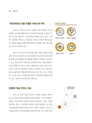 176
빅데이터와 IoT를 이용한 서비스에 주력
	 유누스는 모바일 비즈니스 태동기 때의 경험과 그간 축
적해온 인프라를 활용하여 오프라인과 온라인을 넘나들며 기
존의 방식을 개선하고 신규사업을 개척해 나가고 있다. 축적
한 기술력을 바탕으로, 이동통신 사업자, 단말기 제조사들과
의 긴밀한 협업을 통해 어플리케이션, 플랫폼 서비스를 개발
을 하는데 주력하고 있다.
	 유누스는 NFC(근거리무선통신)를 이용한 교통 및 유통
관련 서비스를 제공하는 ㈜티모넷(대표 박진우)과의 업무 제휴
를 통해 IoT를 활용한 광고플랫폼 개발에 성공했다. NFC태그
가 있는 곳에 자신의 핸드폰을 접촉하면 광고 시청을 통해 수
익을 적립할 수도 있고, 정보도 제공받을 수 있는 서비스이다.
수익은 티머니로 적립되어 교통비로 사용하는 것이 가능하다.
BEANs솔루션은 대용량의 데이터를 수집, 가공, 분석, 시각화
할 수 있는 유누스의 자체 솔루션이다. 특히 해외 진출에 기대
가 크다. 중국과 러시아와 업무 협의 중.
포항에 IT&M 연구소 개소
	 유누스는 지속 가능한 성장의 기반을 조성하기 위하여
2011년 3월 포항에 IT&M연구소를 개소했다. 지역 한계를 극
복하고 자신의 꿈과 목표를 얼마든지 달성할 수 있는 시대라
생각하는 유누스. 창의적인 생각과 성실한 태도를 가진 젊은
도전자들에게 지역의 한계는 의미가 없다고 말한다. 유누스는
야망을 꿈꾸는 도전자들에겐 기회의 땅이다. 유수 대학 및 유
㈜ 유누스
빅데이터 솔루션
데이터 수집/저장
데이터 시각화
데이터 가공/분석
고급분석
 