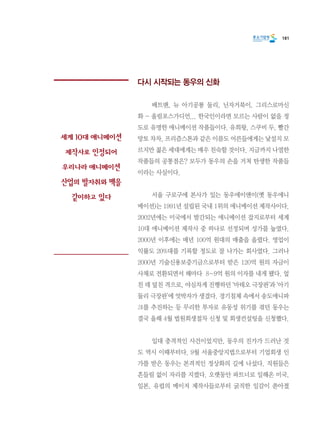 181
다시 시작되는 동우의 신화
	 배트맨, 뉴 아기공룡 둘리, 닌자거북이, 그리스로마신
화 - 올림포스가디언... 한국인이라면 모르는 사람이 없을 정
도로 유명한 애니메이션 작품들이다. 유희왕, 스쿠비 두, 빨간
망토 차차, 프리즘스톤과 같은 이름도 어른들에게는 낯설지 모
르지만 젊은 세대에게는 매우 친숙할 것이다. 지금까지 나열한
작품들의 공통점은? 모두가 동우의 손을 거쳐 탄생한 작품들
이라는 사실이다.
	 서울 구로구에 본사가 있는 동우에이앤이(옛 동우애니
메이션)는 1991년 설립된 국내 1위의 애니메이션 제작사이다.
2002년에는 미국에서 발간되는 애니메이션 잡지로부터 세계
10대 애니메이션 제작사 중 하나로 선정되며 성가를 높였다.
2000년 이후에는 매년 100억 원대의 매출을 올렸다. 영업이
익률도 20%대를 기록할 정도로 잘 나가는 회사였다. 그러나
2000년 기술신용보증기금으로부터 받은 120억 원의 자금이
사채로 전환되면서 해마다  8~9억 원의 이자를 내게 됐다. 엎
친 데 덮친 격으로, 야심차게 진행하던 ‘마테오 극장판’과 ‘아기
둘리 극장판’에 엇박자가 생겼다. 경기침체 속에서 송도애니파
크를 추진하는 등 무리한 투자로 유동성 위기를 겪던 동우는
결국 올해 4월 법원회생절차 신청 및 회생컨설팅을 신청했다.
	 일대 충격적인 사건이었지만, 동우의 진가가 드러난 것
도 역시 이때부터다. 9월 서울중앙지법으로부터 기업회생 인
가를 받은 동우는 본격적인 정상화의 길에 나섰다. 직원들은
흔들림 없이 자리를 지켰다. 오랫동안 파트너로 일해온 미국,
일본, 유럽의 메이저 제작사들로부터 굵직한 일감이 쏟아졌
세계 10대 애니메이션
제작사로 인정되어
우리나라 애니메이션
산업의 발자취와 맥을
같이하고 있다
 