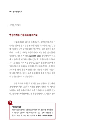 184
선정된 바 있다.
법정관리를 전화위복의 계기로
	 이렇게 화려한 과거와 견주어보면, 정부의 도움으로 기
업회생 절차를 밟고 있는 동우의 오늘은 초라할지 모른다. 한
때 700명이 넘던 동우의 직원 수도 현재는 고작 40명에 불과
하다. 그러나 김 대표는 자신의 선택이 백번 옳은 것이었음을
확신한다. 정부가 지원한 기업회생컨설팅을 받고나서 “마치 오
랜 암덩어리를 제거하는 기분이었어요. 회생컨설팅 사업부에
서 나온 분들은 마치 제집 일인 양, 꼼꼼히 법정관리 절차에 세
밀한 부분까지 점검하고 해결책을 찾아나가 주셨죠. 회생절차
소요비용 3천만 원을 지원받은 것도 적잖은 도움이 되었습니
다.”라는 말처럼, 동우는 요즘 종합검진을 통해 예전보다 점점
더 건강을 찾아가고 있는 중이다.
	 만약 회사가 회생절차 및 컨설팅을 신청하지 않았다면,
세계 메이저 제작사들과의 제휴를 통해서 축적한 애니메이션
노하우는 물론 회사가 보유한 토종 캐릭터까지 상실했을 것이
다. 국내 애니메이션계에도 큰 손실이 발생하고, 산업의 활력
동우에이앤이 ㈜
기업회생컨설팅
회생 가능성이 높다고 인정된 중소기업에 대해 전문가를 통해 법원
의 회생절차 신청부터 회생 계획인가까지 상담·절차 대행 등을 지
원(최대 3천만 원, ‘14년 예산 12억 원) ☎ 문의 : 042-481-6846
 