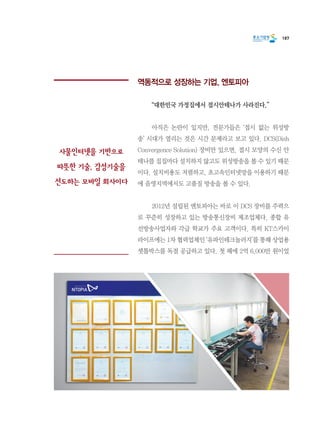 187
역동적으로 성장하는 기업, 엔토피아
	 “대한민국 가정집에서 접시안테나가 사라진다.”
	 아직은 논란이 있지만, 전문가들은 ‘접시 없는 위성방
송’ 시대가 열리는 것은 시간 문제라고 보고 있다. DCS(Dish
Convergence Solution) 장비만 있으면, 접시 모양의 수신 안
테나를 집집마다 설치하지 않고도 위성방송을 볼 수 있기 때문
이다. 설치비용도 저렴하고, 초고속인터넷망을 이용하기 때문
에 음영지역에서도 고품질 방송을 볼 수 있다.
	 2012년 설립된 엔토피아는 바로 이 DCS 장비를 주력으
로 꾸준히 성장하고 있는 방송통신장비 제조업체다. 종합 유
선방송사업자와 각급 학교가 주요 고객이다. 특히 KT스카이
라이프에는 1차 협력업체인 ‘유파인테크놀러지’를 통해 상업용
셋톱박스를 독점 공급하고 있다. 첫 해에 2억 6,000만 원이었
사물인터넷을 기반으로
따뜻한 기술, 감성기술을
선도하는 모바일 회사이다
 