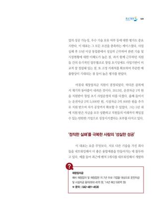 189
업의 성공 가능성, 우수 기술 보유 여부 등에 대한 평가도 중요
시한다. 이 대표는 그 모든 조건을 충족하는 케이스였다. 사업
실패 후 10년 이상 동업종에서 성실히 근무하여 관련 기술 및
시장현황에 대한 이해도가 높은 점. 과거 함께 근무하던 직원
들 간의 유기적인 업무협조로 창업 초기임에도 사업기반이 비
교적 잘 정립돼 있는 점. 또 고정 거래처를 확보하여 꾸준한 매
출향상이 기대되는 점 등이 높은 평가를 받았다.
	 마침내 재창업자금 지원이 결정되었다. 막다른 골목에
서 재기의 동아줄이 내려온 것이다. 2013년, 운전자금 1억 원
을 지원받아 창업 초기 사업운영의 터를 다졌다. 올해 들어서
는 운전자금 2억 5,000만 원, 시설자금 5억 800만 원을 추가
로 지원 받으며 자가 공장까지 확보할 수 있었다. 그는 5년 내
에 지원 받은 자금을 모두 상환하고 직원들의 미래까지 책임질
수 있는 탄탄한 기업으로 성장시키겠다는 포부를 다지고 있다.
‘정직한 실패’를 극복한 사람의 ‘성실한 성공’
	 이 대표는 요즘 무엇보다, 서로 다른 기술을 가진 회사
들을 네트워킹해서 더 좋은 융합제품을 만들어가는 데 몰두하
고 있다. 예를 들어 최근에 벤처 3개사를 네트워킹해서 개발하
재창업자금
예비 재창업자 및 재창업한 지 7년 이내 기업을 대상으로 운전자금
및 시설자금 융자(최대 45억 원, ‘14년 예산 500억 원)
☎ 문의 : 042-481-4530
 