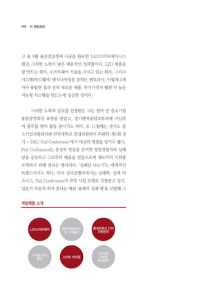 190
고 올 8월 울산경찰청에 시공을 완료한 ‘LED스마트제어시스
템’은 그러한 노력이 낳은 대표적인 성과물이다. LED 제품을
잘 만드는 회사, 소프트웨어 기술을 가지고 있는 회사, 그리고
시스템(하드웨어) 엔지니어링을 잘하는 엔토피아, 이렇게 3개
사가 융합한 결과 전혀 새로운 제품, 부가가치가 훨씬 더 높은
지능형 시스템을 만드는데 성공한 것이다.
	 이러한 노력과 공로를 인정받은 그는 얼마 전 중소기업
융합중앙회장 표창을 받았고, 경기벤처융합교류회에 가입하
여 총무를 맡아 활동 중이기도 하다. 또 11월에는 경기도 중
소기업지원센터와 단국대학교 창업지원단이 주관한 ‘제1회 경
기 - DKU Fail Conference’에서 대상의 영광을 안기도 했다.  
Fail Conference는 충실히 창업을 준비한 창업경험자의 실패
담을 공유하고 그로부터 배움을 얻음으로써 재도약의 기회를
모색하기 위해 열리는 행사이다. ‘실패담 나누기’는 세계적인
트렌드이기도 하다. 미국 실리콘밸리에서는 실패학, 실패 비
즈니스, Fail Conference가 유망 사업 모델로 각광받고 있다.
일본의 자동차 회사 혼다는 매년 ‘올해의 실패 왕’을 선발해 그
㈜ 엔토피아
개발제품 소개
LED스마트제어 홈네트워크 단지
자원관리
디지털 위성
통신
자가진단
지능형
화재감지
정보조명서비스
및 스케쥴러
스마트 미터링
 