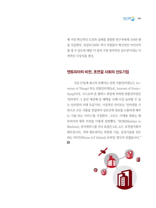 191
해 가장 혁신적인 도전과 실패를 경험한 연구자에게 100만 엔
을 지급한다. 독일의 BMW 역시 직원들이 혁신적인 아이디어
를 낼 수 있도록 매달 ‘이 달의 가장 창의적인 실수상’이라는 이
색적인 시상식을 연다.
엔토피아의 비전, 초연결 사회의 선도기업
	 지금 IT업계 최고의 유행어는 단연 사물인터넷(IoT, In-
ternet of Things) 또는 만물인터넷(IoE, Internet of Every-
thing)이다. 시스코의 존 챔버스 회장에 의하면 만물인터넷은
‘인터넷이 그 동안 제공해 온 혜택을 10배 이상 늘려줄 수 있
는 인터넷의 미래 모습’이다. 사전적인 의미로는 ‘인터넷을 기
반으로 모든 사물을 연결하여 상호간에 정보를 소통하게 해주
는 기술 또는 서비스’를 지칭한다. 그리고, 이재용 대표는 엔
토피아의 향후 비전을 이렇게 설명했다. “M2M(Machine to
Machine), 유비쿼터스를 지나 요즘은 IoE, IoT, 초연결사회가
화두입니다. 저희 엔토피아는 따뜻한 기술, 감성기술을 선도
하는 ‘WITH(Warm IoT Hybrid) 모바일’ 회사가 되겠습니다.”
 