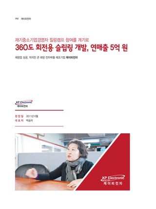 192 케이피전자
2011년 6월
박승자
재기중소기업경영자 힐링캠프 참여를 계기로
360도 회전용 슬립링 개발, 연매출 5억 원
케이피전자
KP ElectronicKorea Pulse
재창업 성공, 작지만 큰 희망 전자부품 제조기업 케이피전자
창 업 일
대 표 자
 