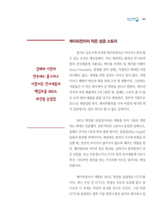 193
케이피전자의 작은 성공 스토리
	 경기도 김포시에 위치한 케이피전자는 어디서나 흔히 볼
수 있는 소규모 제조업체다. 주로 생산하는 품목은 약 500여
종의 전자제품에 사용되는 케이블 커넥터 및 케이블 아쎄이
(Ass’y=Assembly, 완제품 전의 상태). 거창하고 화려한 사업
아이템도 없고, 내세울 만한 실적도 가지고 있지 않다. 직원
이라고 해봐야 박승자 대표 외에 고작 몇 명뿐이다. 그런데도
사람들은 이 작은 회사에서 큰 희망을 본다고 말한다. 케이피
전자의 작년 매출액은 5억 5천만 원, 올해는 그보다 좀 더 많
은 10억 원의 매출을 올릴 것으로 예상된다. 정부의 지원으로
2011년 재창업한 회사, 패자부활전을 거쳐 어렵게 재기한 회
사 입장에서는 결코 작다고 할 수 없는 금액이다.
	 360도 회전용 ‘슬립링’이라는 제품을 독자 기술로 개발
하는 데에도 성공했다. 관련 특허도 3건이나 등록한 상태이고,
올해도 추가로 2건의 특허 출원 중이다. 슬립링(Slip-ring)은
일종의 회전형 커넥터이다. 회전하는 장비나 기기에 전원을 공
급할 때, 전선이 꼬이거나 끊어지지 않도록 해주는 역할을 한
다. 헬리콥터와 자주포 같은 방산용, 굴착기나 풍력발전기 같
은 산업용, 또는 로봇청소기나 CCTV 등의 전자제품에 이르기
까지, 지속적인 회전을 하는 기기라면 어디든 들어가는 핵심
부품이다.
	 케이피전자가 개발한 360도 회전용 슬립링은 CCTV용
이다. 최근 수년 간 CCTV는 엄청난 속도로 보급돼 왔고 앞
으로의 이 추세는 꾸준히 유지될 것으로 보인다. 그런 만큼
CCTV용 슬립링도 향후 시장 전망이 밝은 분야로 평가되고 있
실패와 시련의
연속에도 불구하고
이끌어온 전자제품의
핵심부품 360도
회전용 슬립링
 