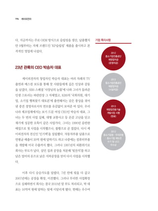 194
다. 지금까지는 주로 OEM 방식으로 슬립링을 생산, 납품했지
만 9월부터는 자체 브랜드인 ‘KP슬립링’ 제품을 출시하고 본
격적인 영업에 나섰다.
23년 관록의 CEO 박승자 대표
	 케이피전자의 창업자인 박승자 대표는 여러 차례의 TV
출연과 매스컴 보도를 통해 뭇 사람들에게 깊은 인상과 감동
을 남겼다. SBS 스페셜 ‘사장님의 눈물’에 나와 그녀가 들려준
인생 스토리는 파란만장 그 자체였고, KBS의 ‘국회의원, 대기
업, 소기업 행복찾기 대토론’에 출연해서는 갖은 풍상을 겪어
낸 중견 경영자로서의 면모를 유감없이 보여준 바 있다. 우리
나라 제조업체에서는 보기 드문 여성 CEO인 박승자 대표. 그
녀는 두 번의 사업 실패, 대형 교통사고 등 온갖 고난을 딛고
재기에 성공한 오뚝이 같은 사업가다. 그녀는 1990년 음반판
매업으로 첫 사업을 시작했으나, 불황으로 곧 접었다. 다시 케
이피전자의 전신인 ‘인기텍’을 설립했다. 자동차부품 납품으로
연평균 매출이 20억 원에 달하기도 하고 나중에는 컴퓨터부품
을 개발해 미국 수출까지 했다. 그러나 1997년의 외환위기로
회사는 부도가 났다. 살던 집과 공장을 처분해 ‘빚잔치’를 하고
남은 얼마의 돈으로 낡은 지하공장을 얻어 다시 사업을 시작했
다.
	 이후 다시 승승가도를 달렸다. 7년 만에 빚을 다 갚고
2007년에는 공장을 확장, 이전했다. 그러나 무리한 사업확장
으로 실패하면서 회사는 결국 2010년 말 부도 처리되고, 박 대
표는 16억여 원에 달하는 빚에 시달리게 됐다. 한때는 우수여
케이피전자
기업 특이사항
2012
중소기업진흥공단
재창업자금
(운영자금)
2013
중소기업진흥공단
재창업자금
(시설자금)
2013
중소기업청·우리은행
: 중소기업 재도전
수기 및 UCC
우수상
2013
재창업전용기술
개발사업 시행
(완료)
 