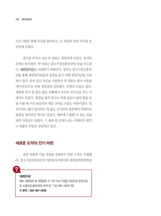 196
프로그램을 통해 자신을 돌아보고, 또 세상과 맞설 각오를 단
단하게 다졌다.
	 캠프를 마치고 나온 박 대표는 재창업에 나섰다. 하지만
문제는 돈이었다. 박 대표는 중소기업진흥공단의 문을 두드렸
다. 재창업자금을 지원받기 위해서다. 정부는 중소기업진흥공
단을 통해 재창업기업들의 경영을 돕기 위해 창업자금을 지원
하고 있다. 단비 같은 자금을 지원받은 박 대표는 회사 이름을
‘케이피전자’로 바꿔 재창업에 성공했다. 주변의 도움도 컸다.
재창업 당시 한 푼도 없는 상황에서 일감과 선수금을 주는 거
래처도 있었다. 물량을 발주 받고도 자재 대금이 없어 발을 동
동 구를 때 미리 송금부터 해준 고마운 기업도 여럿이었다. 일
감이라도 많이 밀어주는 게 돕는 길이라며 내부에서 작업하던
물량을 밀어주던 회사도 있었고, 해외에 수출할 수 있는 길을
터준 사장님도 있었다. 그 결과 열 군데가 넘는 거래처가 생기
고 매출도 꾸준히 상승하고 있다.
새로운 도약의 전기 마련
	 경영 역량과 기술 역량을 강화하기 위한 노력도 각별했
다. 중소기업진흥공단의 재창업아카데미와 재창업역량강화교
케이피전자
재창업자금
예비 재창업자 및 재창업한 지 7년 이내 기업을 대상으로 운전자금
및 시설자금 융자(최대 45억 원, ‘14년 예산 500억 원)
☎ 문의 : 042-481-4530
 