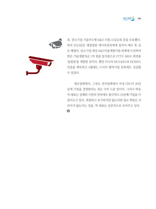 197
육, 중소기업 기술주도형 R&D 기본/고급교육 등을 수료했다.
특히 2013년은 재창업한 케이피전자에게 있어서 매우 뜻 깊
은 해였다. 중소기업 대상 R&D기술개발사업 과제에 도전하여
받은 기술개발자금 1억 원을 밑거름으로 CCTV 360도 회전용    
‘슬립링’을 개발한 것이다. 뿐만 아니라 ISO14001과 ISO9001
인증을 획득하고 8월에는 드디어 벤처기업 등록에도 성공할
수 있었다.
	 제조업체에서, 그것도 전자업체에서 여성 CEO가 20년
넘게 기업을 경영한다는 것은 극히 드문 일이다. 그러나 박승
자 대표는 실패와 시련의 연속에도 불구하고 23년째 기업을 이
끌어오고 있다. 좌절하고 포기하지만 않는다면 결코 희망은 사
라지지 않는다는 것을, 박 대표는 실증적으로 보여주고 있다.
 
