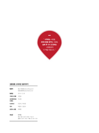 198
성큼성큼 스타트업 성공이야기
발행처
발행일
기획 및 진행
크리에이티브
디렉터
디자이너
작가
교정 & 교열
펴낸곳
중소기업청(www.smba.go.kr)
창업진흥원(www.kised.or.kr)
2014. 12. 30
조창상
안소영
이민지 / 박지은
박종우 / 김민수
최혜정
브이컴
주소 서울시 강남구 삼성로 119길 23
전화 02) 3461-2950 ㅣ 팩스 02) 3461-2951
“ 시작하는 사람들,
세계시장을 꿈꾸는 사람들,
실패 후 다시 도전하는
사람들에게
이 책을 바칩니다. ”
 