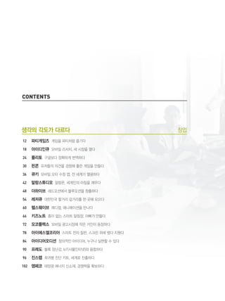 8
contents
생각의 각도가 다르다 창업
파티게임즈 게임을 파티처럼 즐기다
아이디인큐 모바일 리서치, 새 시장을 열다
플리토 구글보다 정확하게 번역하다
핀콘 유저들의 의견을 경청해 좋은 게임을 만들다
큐키 모바일 오타 수정 앱, 전 세계가 열광하다
말랑스튜디오 알람몬, 세계인의 아침을 깨우다
더하이브 레드오션에서 블루오션을 창출하다
레저큐 대한민국 할거리 갈거리를 한 곳에 모으다
헬스웨이브 메디컬, 애니메이션을 만나다
키즈노트 종이 없는 스마트 알림장, 아빠가 만들다
모코플렉스 모바일 광고시장에 작은 거인이 등장하다
아이에스엘코리아 스마트 전자 칠판, 스크린 위에 썼다 지웠다
아이디어오디션 창의적인 아이디어, 누구나 실현할 수 있다
프레도 블록 장난감, IoT(사물인터넷)와 융합하다
진스랩 희귀병 진단 키트, 세계로 진출하다
앰페코 태양광 에너지 신소재, 경쟁력을 확보하다
12
18
24
30
36
42
48
54
60
66
72
78
84
90
96
102
 