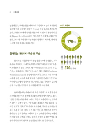 26
진행하였다. 국내는 물론 러시아의 기업에서도 인수 제의를 받
았으며 여러 국가에서 단말기 Preload 대상 앱으로 추천을 받
았다. 또한 CNN에서 한국을 방문하여 세 번이나 촬영하여 갔
고 ‘Korean Tech Giants’라는 제목으로 전 세계에 소개되기도
했다. 2014년 하반기부터는 매출도 발생하기 시작해, 현재 월
1~2억 원의 매출을 올리고 있다.
참가하는 대회마다 우승 또 우승
	 플리토는 그동안 다수의 창업경진대회에 참가했고, 모두
우승을 휩쓸었다. 미래창조과학부 주최 ‘스타트업 2013’ 우승,
이스라엘에서 열린 ‘스타트 텔 아비브(Start Tel Aviv)’ 우승,
스위스 제네바에서 열린 ‘시드스타스 월드 컴티션(Seedstars
World Competition)’ 우승에 이르기까지. 그리고 대만 타이페
이에서 열린 아시아 최대 규모의 스타트업 컨퍼런스인 ‘2014
아이디어 쇼’에서 참신하면서도 완성도 높은 서비스와 글로벌
성장 가능성을 인정받아 심사위원 대상을 수상했다.
	 올해 여름에는 우리나라를 찾은 프란치스코 교황의 공식
트위터를 한국어로 번역해 제공함으로써 화제가 되기도 했다.
“전문 번역은 비싼 데다 느리고, 구글의 자동번역기는 정확하
지 않다는 단점이 있다.” 이 대표는 플리토의 성공 요인을 ‘실
시간 번역’과 ‘정확도’ 두 가지로 요약했다. 영어를 번역하는 경
우는 보통 1~3분 내외, 다른 외국어도 5분 안팎으로 번역이
올라온다. 앞뒤 문맥을 고려하지 않고 단어만 번역하는 자동번
역기와 달리 문맥과 뉘앙스, 문화가 반영된 생생한 번역을 제
공하기에 SNS의 번역에 안성맞춤인 점도 큰 강점이었다.
㈜ 플리토
서비스 사용자
170개국
370만 유저
 