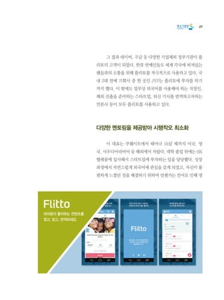 27
	 그 결과 네이버, 구글 등 다양한 기업체와 정부기관이 플
리토의 고객이 되었다. 한류 연예인들도 세계 각국에 퍼져있는
팬들과의 소통을 위해 플리토를 적극적으로 사용하고 있다. 국
내 3대 연예 기획사 중 한 곳인 JYP는 플리토에 투자를 하기
까지 했다. 이 밖에도 업무상 외국어를 사용해야 하는 직장인,
해외 진출을 준비하는 스타트업, 외신 기사를 번역하고자하는
언론사 등이 모두 플리토를 사용하고 있다.
다양한 멘토링을 제공받아 시행착오 최소화
	 이 대표는 쿠웨이트에서 태어나 16살 때까지 미국, 영
국, 사우디아라비아 등 해외에서 자랐다. 대학 졸업 뒤에는 SK
텔레콤에 입사해서 스타트업에 투자하는 일을 담당했다. 성장
과정에서 자연스럽게 외국어에 관심을 갖게 되었고, 자신이 불
편하게 느꼈던 것을 해결하기 위하여 언젠가는 언어로 인해 생
여러분이 좋아하는 컨텐츠를
찾고, 읽고, 번역하세요.
 