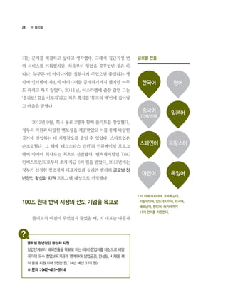28
기는 문제를 해결하고 싶다고 생각했다. 그래서 집단지성 번
역 서비스를 기획했지만, 처음부터 창업을 꿈꾸었던 것은 아
니다. 누구든 이 아이디어를 실현시켜 주었으면 좋겠다는 생
각에 인터넷에 자신의 아이디어를 공개하기까지 했지만 아무
도 하려고 하지 않았다. 2011년, 이스라엘에 출장 갔던 그는
‘플리토! 꿈을 이루자’라고 적은 쪽지를 ‘통곡의 벽’안에 집어넣
고 마음을 굳혔다.
	 2012년 9월, 회사 동료 2명과 함께 플리토를 창업했다.
정부의 지원과 다양한 멘토링을 제공받았고 이를 통해 다양한
국가에 진입하는 데 시행착오를 줄일 수 있었다. 스타트업은
순조로웠다. 그 해에 ‘테크스타스 런던’의 인큐베이팅 프로그
램에 아시아 회사로는 최초로 선발됐다. 벤처캐피털인 ‘DSC
인베스트먼트’로부터 초기 자금 8억 원을 받았다. 2013년에는
정부가 선정한 창조경제 대표기업과 실리콘 밸리의 글로벌 청
년창업 활성화 지원 프로그램 대상으로 선정됐다.
100조 원대 번역 시장의 선도 기업을 목표로
	 플리토의 비전이 무엇인지 물었을 때, 이 대표는 다음과
㈜ 플리토
글로벌 진출
한국어
중국어
(간체/번체)
스페인어
아랍어
영어
일본어
프랑스어
독일어
* 이 외에 러시아어, 포르투갈어,
이탈리아어, 인도네시아어, 태국어,
베트남어, 힌디어, 터키어까지
17개 언어를 지원한다.
글로벌 청년창업 활성화 지원
창업단계부터 해외진출을 목표로 하는 (예비)창업자를 대상으로 해당
국가의 유수 창업보육기관과 연계하여 창업공간, 컨설팅, 시제품 제
작 등을 지원(최대 5천만 원, ‘14년 예산 33억 원)
☎ 문의 : 042-481-8914
 