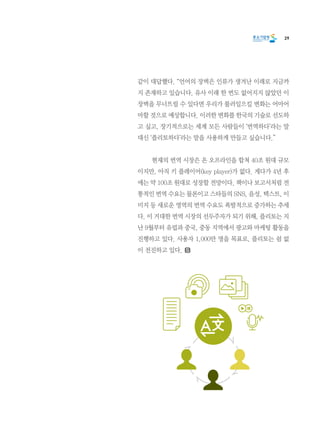 29
같이 대답했다. “언어의 장벽은 인류가 생겨난 이래로 지금까
지 존재하고 있습니다. 유사 이래 한 번도 없어지지 않았던 이
장벽을 무너뜨릴 수 있다면 우리가 불러일으킬 변화는 어마어
마할 것으로 예상합니다. 이러한 변화를 한국의 기술로 선도하
고 싶고, 장기적으로는 세계 모든 사람들이 ‘번역하다’라는 말
대신 ‘플리토하다’라는 말을 사용하게 만들고 싶습니다.”
	 현재의 번역 시장은 온 오프라인을 합쳐 40조 원대 규모
이지만, 아직 키 플레이어(key player)가 없다. 게다가 4년 후
에는 약 100조 원대로 성장할 전망이다. 책이나 보고서처럼 전
통적인 번역 수요는 물론이고 스타들의 SNS, 음성, 텍스트, 이
미지 등 새로운 영역의 번역 수요도 폭발적으로 증가하는 추세
다. 이 거대한 번역 시장의 선두주자가 되기 위해, 플리토는 지
난 9월부터 유럽과 중국, 중동 지역에서 광고와 마케팅 활동을
진행하고 있다. 사용자 1,000만 명을 목표로, 플리토는 쉼 없
이 전진하고 있다.
 