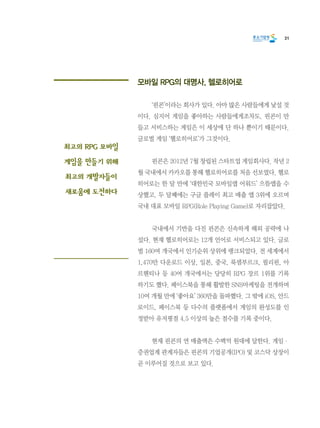 31
모바일 RPG의 대명사, 헬로히어로
	 ‘핀콘’이라는 회사가 있다. 아마 많은 사람들에게 낯설 것
이다. 심지어 게임을 좋아하는 사람들에게조차도. 핀콘이 만
들고 서비스하는 게임은 이 세상에 단 하나 뿐이기 때문이다.
글로벌 게임 ‘헬로히어로’가 그것이다.
	 핀콘은 2012년 7월 창립된 스타트업 게임회사다. 작년 2
월 국내에서 카카오를 통해 헬로히어로를 처음 선보였다. 헬로
히어로는 한 달 만에 ‘대한민국 모바일앱 어워드’ 으뜸앱을 수
상했고, 두 달째에는 구글 플레이 최고 매출 앱 3위에 오르며
국내 대표 모바일 RPG(Role Playing Game)로 자리잡았다.
	 국내에서 기반을 다진 핀콘은 신속하게 해외 공략에 나
섰다. 현재 헬로히어로는 12개 언어로 서비스되고 있다. 글로
벌 160여 개국에서 인기순위 상위에 랭크되었다. 전 세계에서
1,470만 다운로드 이상, 일본, 중국, 룩셈부르크, 필리핀, 아
르헨티나 등 40여 개국에서는 당당히 RPG 장르 1위를 기록
하기도 했다. 페이스북을 통해 활발한 SNS마케팅을 전개하며
10여 개월 만에 ‘좋아요’ 360만을 돌파했다. 그 밖에 iOS, 안드
로이드, 페이스북 등 다수의 플랫폼에서 게임의 완성도를 인
정받아 유저평점 4.5 이상의 높은 점수를 기록 중이다.
	 현재 핀콘의 연 매출액은 수백억 원대에 달한다. 게임·
증권업계 관계자들은 핀콘의 기업공개(IPO) 및 코스닥 상장이
곧 이루어질 것으로 보고 있다.
최고의 RPG 모바일
게임을 만들기 위해
최고의 개발자들이
새로움에 도전하다
 