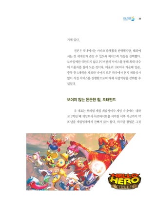 33
기에 있다.
	 핀콘은 국내에서는 카카오 플랫폼을 선택했지만, 해외에
서는 전 세계인과 즐길 수 있도록 페이스북 연동을 선택했다.
모바일에만 국한되지 않고 PC버전의 서비스를 통해 최대 다수
의 이용자를 끌어 모은 것이다. 아울러 160여국 가운데 일본,
중국 등 5개국을 제외한 나머지 모든 국가에서 현지 퍼블리셔
없이 직접 서비스를 진행함으로써 자체 사업역량을 강화할 수
있었다.
보이지 않는 든든한 힘, 모태펀드
	 유 대표는 모바일 게임 개발자이자 게임 마니아다. 대학
교 2학년 때 게임회사 아르바이트를 시작한 이후 지금까지 약
20년을 게임업계에서 잔뼈가 굵어 왔다. 하지만 창업은 그것
 