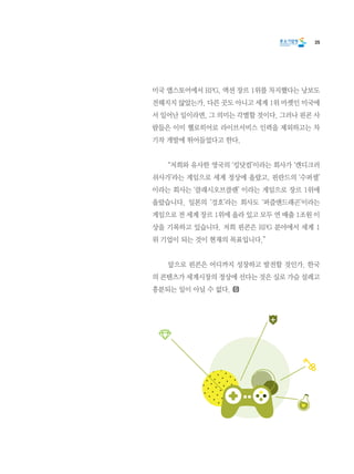 35
미국 앱스토어에서 RPG, 액션 장르 1위를 차지했다는 낭보도
전해지지 않았는가. 다른 곳도 아니고 세계 1위 마켓인 미국에
서 일어난 일이라면, 그 의미는 각별할 것이다. 그러나 핀콘 사
람들은 이미 헬로히어로 라이브서비스 인력을 제외하고는 차
기작 개발에 뛰어들었다고 한다.
	 “저희와 유사한 영국의 ‘킹닷컴’이라는 회사가 ‘캔디크러
쉬사가’라는 게임으로 세계 정상에 올랐고, 핀란드의 ‘수퍼셀’
이라는 회사는 ‘클래시오브클랜’ 이라는 게임으로 장르 1위에
올랐습니다. 일본의 ‘겅호’라는 회사도 ‘퍼즐앤드래곤’이라는
게임으로 전 세계 장르 1위에 올라 있고 모두 연 매출 1조원 이
상을 기록하고 있습니다. 저희 핀콘은 RPG 분야에서 세계 1
위 기업이 되는 것이 현재의 목표입니다.”
	 앞으로 핀콘은 어디까지 성장하고 발전할 것인가. 한국
의 콘텐츠가 세계시장의 정상에 선다는 것은 실로 가슴 설레고
흥분되는 일이 아닐 수 없다.
 