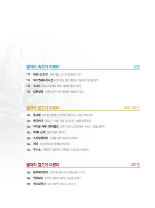 9
후배 재투자생각의 온도가 다르다
옴니텔 모바일 방송에서 모바일 커머스로, 도전은 계속된다
메디아나 의료기기 전문 기업, 실적으로 기술을 증명하다
아이온 커뮤니케이션즈 세계 100대 소프트웨어 서비스 기업을 꿈꾸다
미래나노텍 원천기술이 힘이다
스마일게이트 상생을 위해 내일에 투자하다
제닉 마스크팩으로 세계를 평정하다
유누스 지원받던 기업에서 지원하는 기업으로 변신하다
재도전생각의 강도가 다르다
동우에이앤이 한국 애니메이션의 자존심을 지키다
엔토피아 정직한 실패로 새로운 성공을 이루다
케이피전자 결코 희망은 사라지지 않는다
성장생각의 속도가 다르다
데브시스터즈 국민 게임, 코스닥 신데렐라 되다
에스엔유프리시젼 LCD 핵심 장비 개발에 기술보국 정신을 담다
코나드 네일 아트계의 혁명, 세계로 뻗어나가다
크루셜텍 간편한 조작 뒤엔 월등한 기술력이 있다
136
142
148
154
160
166
172
180
186
192
110
116
122
128
 