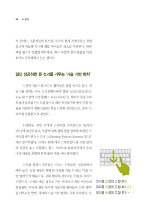 38
토 중이다. 전문가들에 따르면, 큐키의 현재 기업가치는 창업
초기와 비교해 약 8배 정도 뛰어오른 것으로 추산된다. 단돈
백만 원으로 창업한 회사에서, 최소 수십억 원의 몸값을 가진
회사로 급성장하고 있는 셈이다.
일단 성공하면 큰 성과를 거두는 ‘기술 기반 벤처’
	 시간이 지날수록 큐키의 활약상은 점점 커지고 있다. 지
난 9월 큐키는 미국 실리콘밸리에서 열린 ‘beGLOBAL2014’
Top 10 기업에 선정되었다. ‘beGLOBAL’은 정부가 국내 스타
트업의 글로벌 인지도를 높이고 해외 투자유치와 현지 시장 진
출을 지원하기 위해 2013년 처음 시작한 컨퍼런스로, 흔히 ‘스
타트업 등용문’으로 통한다.
	 11월에는 유럽 최대의 스타트업 컨퍼런스인 ‘슬러시
2014’에 파견되었고, 연달아 세계 최대 창업 생태계 축제인 ‘스
타트업 네이션스 서밋 2014(Startup Nations Summit 2014)’
에도 참가하였다. 45개국 46개 대표 스타트업이 총 10만 달러
의 상금을 놓고 격돌하는 ‘월드 스타트업 컴피티션’에서 우리
나라 대표로 선발된 회사 또한 다름 아닌 큐키였다.
	 이처럼 큐키가 주목받는 이유는 무엇일까. 진입장벽이
매우 높고, 일단 성공만 하면 큰 성과를 거둘 수 있는 ‘기술 기
반 벤처’이기 때문이다. 국내 벤처의 상당수는 ‘이용자 서비스
기반’이며, 수익을 내는 경우도 거의 커머스나 게임 서비스에
한정된다. 외국의 경우 다수의 기술기반 벤처들이 소위 ‘대박’
을 터뜨리는 반면, 국내의 기술 기반 벤처는 극히 부진하다. 큐
오타를 순쉽게 고칩니다
오타를 순쉽게 고칩니다 손
오타를 손쉽게 고칩니다
㈜ 큐키
 