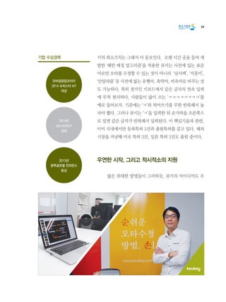 39
키의 희소가치는 그래서 더 돋보인다.  오랜 시간 공을 들여 개
발한 ‘패턴 매칭 알고리즘’을 적용한 큐키는 사전에 있는 표준
어로만 오타를 수정할 수 있는 것이 아니라  ‘넘사벽’, ‘지못미’,
‘안알랴줌’ 등 사전에 없는 유행어, 축약어, 비속어로 바꾸는 것
도 가능하다. 특히 천지인 키보드에서 같은 글자의 연속 입력
에 무척 편리하다. 사람들이 많이 쓰는 ‘ㅋㅋㅋㅋㅋㅋㅋㅋ’를
예로 들어보자. 기존에는 ‘ㅋ’과 띄어쓰기를 무한 반복해서 눌
러야 했다. 그러나 큐키는 ‘ㅋ’을 입력한 뒤 손가락을 오른쪽으
로 밀면 같은 글자가 반복해서 입력된다. 이 핵심기술과 관련,
이미 국내에서만 등록특허 5건과 출원특허를 갖고 있다. 해외
시장을 겨냥해 미국 특허 3건, 일본 특허 2건도 출원 중이다.
우연한 시작, 그리고 적시적소의 지원
	 많은 위대한 발명들이 그러하듯, 큐키의 아이디어도 우
기업 수상경력
모바일창업코리아
2014 슈퍼스타 M7
대상
2013년
본투글로벌 컨퍼런스
동상
2014년
beLAUNCH
입상
 