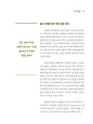 43
출시 6개월 만에 ‘국민 알람’ 등극
	 자명종이 필수품이던 시절이 있었다. 불과 십여 년 전이
다. 지금은 많이 달라졌다. 사람들은 머리맡의 스마트폰에서
울리는 알람에 아침잠을 깬다. 그래서 스마트폰 제조사들은 경
쾌한 왈츠부터 강력한 대포소리까지 수십 종류의 알람 앱을 기
본으로 제공한다. 그로도 만족하지 못하는 사람은 앱스토어를
검색하여 주르르 쏟아지는 숱한 앱 중 하나를 선택하면 된다.
이는 알람 앱 시장이 그만큼 경쟁이 치열한 전쟁터임을 뜻한
다. 특히 후발주자의 경우, 수많은 경쟁자를 제치기란 거의 불
가능에 가깝다.
	 이러한 맥락을 이해한다면, ‘알람몬’이 내놓은 스코어는
실로 놀랍다. 알람몬은 ‘말랑스튜디오’라는 신생 스타트업이
개발한 인기 알람 앱이다. 2012년 1월 한국 시장에 출시된 지
불과 6개월 만에 카테고리 1위에 등극하며 ‘국민 알람’ 반열에
올랐다. 이후 중국, 일본, 대만 등 아시아권을 중심으로 글로
벌 시장에 적극 진출하며 연 평균 600%의 고성장을 거듭해 왔
다. 심지어는 지구 반대편에 있는 브라질에서도 알람몬을 사용
한다. 현재 알람몬의 다운로드 수는 국내 300만여 명을 포함해
전 세계적으로 총 1,700만 건에 이른다. 해외지사를 설립하지
않고도, 광고비 한 푼 쓰지 않고도, 지구촌 각국에서 1,700만
명의 소비자를 갖고 있는 것이다.
	 알람몬은 각종 상도 휩쓸었다. SKT 티스토어 어워드 ‘디
자인 혁신상’, 글로벌K 스타트업 ‘우수상’, ‘Google Choice’, 제
2회 청년기업가대회 ‘인기상’과 ‘특별상’, 스타트업 배틀 코리
아 최우수상, KMA 제2차 베스트앱 공모전 ‘혁신상’ 등등.
언어, 문화 차이를
극복한 ‘재미’라는 가치를
접목하여 전 세계의
아침을 깨우다
 