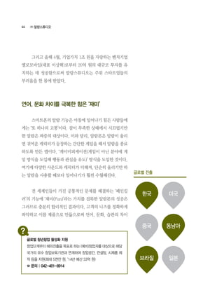 44
	 그리고 올해 4월, 기업가치 1조 원을 자랑하는 벤처기업
옐로모바일(대표 이상혁)로부터 20억 원의 대규모 투자를 유
치하는 데 성공함으로써 말랑스튜디오는 주위 스타트업들의
부러움을 한 몸에 받았다.
언어, 문화 차이를 극복한 힘은 ‘재미’
	 스마트폰의 알람 기능은 아침에 일어나기 힘든 사람들에
게는 ‘또 하나의 고통’이다. 잠이 부족한 상태에서 시끄럽기만
한 알람은 짜증의 대상이다. 이와 달리, 알람몬은 알람이 울리
면 귀여운 캐릭터가 등장하는 간단한 게임을 해서 알람을 종료
하도록 만든 앱이다. ‘게이미피케이션(게임이 아닌 분야에 게
임 방식을 도입해 행동과 관심을 유도)’ 방식을 도입한 것이다.
여기에 다양한 사운드와 캐릭터가 더해져, 단순히 울리기만 하
는 알람을 사용할 때보다 일어나기가 훨씬 수월해진다.
	 전 세계인들이 가진 공통적인 문제를 해결하는 ‘페인킬
러’의 기능에 ‘재미(Fun)’라는 가치를 접목한 알람몬의 성공은
그러므로 충분히 합리적인 결과이다. 고객의 니즈를 정확하게
파악하고 이를 제품으로 만듦으로써 언어, 문화, 습관의 차이
㈜ 말랑스튜디오
글로벌 진출
한국
브라질
중국
미국
일본
동남아
글로벌 청년창업 활성화 지원
창업단계부터 해외진출을 목표로 하는 (예비)창업자를 대상으로 해당
국가의 유수 창업보육기관과 연계하여 창업공간, 컨설팅, 시제품 제
작 등을 지원(최대 5천만 원, ‘14년 예산 33억 원)
☎ 문의 : 042-481-8914
 