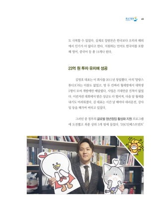 45
도 극복할 수 있었다. 실제로 알람몬은 한국보다 오히려 해외
에서 인기가 더 많다고 한다. 지원하는 언어도 한국어를 포함
해 영어, 중국어 등 총 14개나 된다.
23억 원 투자 유치에 성공
	 김영호 대표는 이 회사를 2011년 창업했다. 아직 ‘말랑스
튜디오’라는 이름도 없었고, 방 두 칸짜리 월세방에서 대학생
5명이 모여 개발에만 매달렸다. 사업은 기대만큼 진척이 없었
다. 이런저런 대회에서 받은 상금도 다 떨어져, 다음 달 월세를
내기도 어려워졌다. 김 대표는 시간 날 때마다 대리운전, 강사
일 등을 해가며 버티고 있었다.
	 그러던 중 정부의 글로벌 청년창업 활성화 지원 프로그램
에 도전했고 최종 상위 5개 팀에 들었다. ‘DSC인베스트먼트’
 