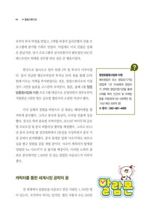 46
로부터 투자 약정을 받았고, 3개월 과정의 실리콘밸리 진출 프
로그램에 참가할 기회도 얻었다. 아쉽게도 미국 진출은 실패
로 끝났지만, 당시 프로그램의 심사위원이자 멘토였던 DSC인
베스트먼트 하태훈 상무를 만난 것은 큰 행운이었다.
	 한국으로 돌아오고 얼마 뒤엔 2억 원 투자가 이루어졌
다. 앞서 언급한 옐로모바일의 투자금 20억 원을 합해 23억
원에 이르는 거액을 투자받았다는 것은, 말랑스튜디오의 사업
성이 그만큼 높음을 고스란히 보여준다. 물론, 올해 5월 창업
맞춤형사업화 지원 프로그램 대상으로 선정되면서 정부로부터
지원받은 3천만 원도 글로벌 챌린지의 소중한 자산이 됐다.
	 미국 실패의 경험을 바탕으로 김 대표는 해외마켓을 철
저하게 분석했다. 그리고 중국과 동남아, 브라질 진출에 성공
했다. 중국은 특히 중요한 지역이었다. 2012년 ‘바이두’와 글로
벌 프로모션 및 중국 퍼블리싱 협약을 체결했다. 그리고 2013
년 중국 모바일 앱 경진대회에서 2등상을 수상하면서 중국 시
장 공략이 본격화됐다. 중국 휴대폰 업체 ‘샤오미’와도 파트너
십을 맺고 알람을 공동 개발 중이다. 샤오미 캐릭터가 탑재된  
‘알람몬 for 샤오미’가 곧 출시될 예정이다. 이러한 노력의 결
과로 중국에서만 1,000만 건 넘는 알람몬 다운로드가 이루어
졌다.
캐릭터를 통한 세계시장 공략의 꿈
	 전 세계에서 알람몬을 다운로드 받은 사람은 1,700만 명
이 넘는다. 국가마다 차이는 있지만, 월간 사용자 수는 200만
㈜ 말랑스튜디오
창업맞춤형사업화 지원
예비창업자 또는 창업초기기업
(창업후 1년 이내)에게 창업자
가 선택한 창업지원기관을 통해
시제품 제작, 인건비 및 마케팅
등을 지원(최대 50-100백만 원,
‘14년 예산 499억 원)
☎ 문의 : 042-481-4409
 