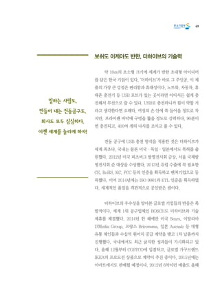 49
보쉬도 이케아도 반한, 더하이브의 기술력
	 약 10㎝의 초소형 크기에 세계가 반한 초대형 아이디어
를 담은 한국 기업이 있다. ‘더하이브’가 바로 그 주인공. 이 제
품의 가장 큰 강점은 편리함과 휴대성이다. 노트북, 자동차, 휴
대폰 충전기 등 USB 포트가 있는 곳이라면 어디서든 쉽게 충
전해서 무선으로 쓸 수 있다. USB로 충전하니까 힘이 약할 거
라고 생각한다면 오해다. 여성의 손 안에 쏙 들어올 정도로 작
지만, 프라이팬 바닥에 구멍을 뚫을 정도로 강력하다. 90분이
면 충전되고, 400여 개의 나사를 조이고 풀 수 있다.
	 전동 공구에 USB 충전 방식을 적용한 것은 더하이브가
세계 최초다. 국내는 물론 미국·독일·일본에서도 특허를 출
원했다. 2012년 미국 피츠버그 발명전시회 금상, 서울 국제발
명전시회 준 대상을 수상했다. 2013년 유럽 수출에 꼭 필요한
CE, RoHS, KC, FCC 등의 인증을 획득하고 벤처기업으로 등
록했다. 이어 2014년에는 ISO 9001과 ETL 인증을 획득하였
다. 세계적인 품질을 객관적으로 공인받은 셈이다.
	 더하이브의 우수성을 알아본 글로벌 기업들의 반응은 폭
발적이다. 세계 1위 공구업체인 BOSCH도 더하이브와 기술
제휴를 체결했다. 2014년 한 해에만 미국 Sears, 이탈리아
D’Media Group, 프랑스 Bricorama, 일본 Aucsale 등 대형
유통 체인들과 수십억 원어치 공급 계약을 맺고 1차 납품까지
진행했다. 국내에서도 최근 굵직한 성과들이 가시화되고 있
다. 올해 12월부터 COSTCO에 입점하고, 글로벌 가구브랜드
IKEA의 프로모션 상품으로 계약이 추진 중이다. 2015년에는
이마트에서도 판매될 예정이다. 2012년 6억이던 매출도 올해
일하는 사람도,
만들어 내는 전동공구도,
회사도 모두 싱싱하다.
이젠 세계를 놀라게 하자!
 