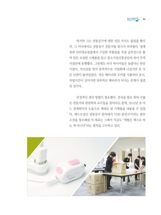 51
	 하지만 그는 전동공구에 대한 전문 지식도 없었을 뿐더
러, 그 어디에서도 전동공구 전문가를 찾기가 어려웠다. 청계
천과 인터넷쇼핑몰에서 구입한 부품들을 직접 글루건으로 붙
여 만든 조잡한 시제품을 들고 중소기업진흥공단의 북미 무역
사절단에 동행했다. 그런데도 미국 바이어들은 놀랍다는 반응
이었다. 자신감을 얻어 본격적으로 사업화에 나섰지만 또 다
른 난관이 놓여있었다. 작은 배터리와 모터를 사용하다 보니,
작업시간이 길어지면 과부하로 배터리가 터지는 문제가 생겼
던 것이다.
	 안정적인 생산 방법이 필요했다. 전국을 발로 뛰며 수많
은 전문가와 관련학과 교수들을 찾아다닌 끝에, 2012년 초 어
느 설계회사의 도움으로 제대로 된 시제품을 내놓을 수 있었
다. 레드오션인 전동공구 분야에서 ‘USB 충전식’이라는 블루
오션을 창조해낸 이 대표는 그래서 지금도 “개발은 책으로 하
는 게 아니다”라는 철칙을 고수하고 있다.
 