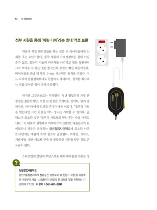 52
정부 지원을 통해 ‘어린 나이’라는 최대 약점 보완
	 대표가 직접 해외영업을 뛰는 것은 빅 바이어들에게 신
뢰를 주는 요인이었다. 중국 제품의 가격경쟁력은 절대 이길
수가 없고, 일본의 기술력 이미지를 이기기도 힘든 상황에서
그가 보여줄 수 있는 것은 한국인의 장점인 빠른 대응이었다.
바이어들을 만날 때 항상 1-day 피드백의 원칙을 지켰다. 어
느 나라의 납품업체보다도 친절하고 세세하며, 정직한 회사라
는 것을 보여준 것이 크게 유효했다.
	 하지만 그것만으로는 부족했다. 청년 창업가의 가장 큰
장점은 젊음이지만, 가장 큰 단점은 어리다는 것이다. 달리 말
하자면, 바이어에게 신뢰를 주기가 매우 어렵다. “정부의 지원
을 받는다면 그런 단점을 어느 정도는 커버할 수 있어요. 금
액보다 중요한 것은 ‘정부의 서포트를 받는다’는 사실 자체입
니다.” 이 대표의 설명대로 더하이브의 2012년 매출은 6억 원
이었으나 정부가 운영하는 청년창업사관학교에 입소한 이후
2013년에는 매출이 20억 원으로 급증했다. 마케팅, 서비스,
기술개발, 생산 시스템 구축 등 종합적인 지원을 받은 것도 큰
도움이 됐다.
	 스타트업에 상당히 부담스러운 해외특허 출원 비용도 정
㈜ 더하이브
청년창업사관학교
청년기술창업자에게 창업공간, 창업교육 및 전문가 코칭 등 사업계
획 수립부터 개발·사업화까지 창업의 전 과정을 일괄 지원하는 기
관(최대 1억 원) ☎ 문의 : 042-481-3960
 