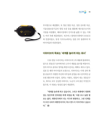 53
부지원으로 해결했다. 또 청년 창업 자금, 성장 공유형 자금,
기술신용보증기금의 창업 보증 등을 활용해 제조업으로서의
기반을 마련했다. 해외시장에서 인지도를 넓힐 수 있는 기회
도 여러 차례 제공받았다. 피츠버그 발명전시회에서 BOSCH
와 연결되었고, 동경 기프트쇼에서는 일본 DIY 홈센터의 빅
바이어들과 연결되었다.
더하이브의 목표는 ‘세계를 놀라게 하는 회사’
	 USB 전동 드라이버는 더하이브의 1차 제품에 불과하다.
앞으로 전동공구 분야에서만 12가지 제품을 출시할 예정이다.
장차 바이오 분야로 영역을 확장시킨다는 계획도 세우고 있다.
일본 등 해외 바이어들의 요청으로, 더하이브는 이제 선박 화
물 운송비가 저렴한 부산에 사무실과 공장을 내고 본격적인 글
로벌 챌린지에 나섰다. 일하는 사람도, 만들어 내는 전동공구
도, 회사도 모두 싱싱한 더하이브. 누군가 그의 꿈은 무엇인지
물으면, 이 대표는 망설임 없이 대답한다.
	 “세계를 놀라게 하고 싶습니다. 그리고 세계에서 영향력
있는 일간지에 인터뷰를 하게 되었을 때, ‘나를 보고 놀랄 필
요는 없다. 대한민국에서 나는 지극히 평범하고, 그런 인재들
이 모인 나라가 대한민국이다.’라고 반드시 이야기하고 싶습니
다.”
 