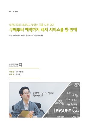 54 ㈜ 레저큐
2013년 3월
문보국
토털 레저 커머스 서비스 ‘할리팩토리’ 개발 ㈜레저큐
구매부터 예약까지 레저 서비스를 한 번에
대한민국의 재미있고 맛있는 곳을 모두 모아
대한민국 할거리 갈거리,
할리팩토리
창 업 일
대 표 자
 