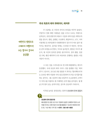 55
국내 최초의 레저 큐레이터, 레저큐
	 주 5일제는 온 국민의 라이프스타일을 바꾸어 놓았다.
주말이나 연휴 때면 사람들은 집을 나서고 도로는 차량으로
넘쳐난다. 유명 관광지의 레포츠 시설과 숙박시설은 예약조차
힘들 정도다. 캠핑, 글램핑, 수상레저, 레일바이크, ATV, 서바
이벌게임 등 레저문화가 다변화되면서 성수기가 따로 없이 벌
어지는 현상이다. 즐거움 뒤에는 스트레스가 따른다. 번거로
운 준비 과정을 요구한다. 어디로 놀러갈지, 펜션은 어디가 좋
은지, 몇 시간씩 인터넷 검색은 필수적이다. 장비 렌탈, 입장
권 구매, 펜션 예약까지 모두 따로따로 진행하는 불편도 이만
저만이 아니다.
	 그 모든 것을 스마트폰으로 한 큐에 해결해주는 회사가
등장했다. 국내 유일의 레저 서비스 전문 플랫폼 기업, ‘레저
큐’가 그곳이다. 2013년 3월 설립된 이 회사는 ‘할리팩토리’라
는 온라인 예약 자동화 서비스를 론칭하여 뜨거운 인기몰이를
하는 중이다. 1월 1일부터 9월 22일까지 16,466명의 고객이
이 서비스를 이용하고 총 거래액은 22억 원을 넘어섰다. 월 평
균 2억 원이 넘는 실적이지만, 갈수록 상승세가 가파르다.
	 이처럼 놀라운 경영성과는 정부의 선도벤처 연계 창업지
대한민국 방방곡곡
구매부터 여행까지!
모든 할거리 갈거리
총집합!
선도벤처 연계 창업지원
예비창업자 및 창업 3년 이내 기업에게 성공한 선배벤처기업의 노하
우를 전수하고 선배기업의 인프라를 활용할 수 있도록 지원(최대 9천
만 원, ‘14년 예산 75억 원) ☎ 문의 : 042-481-8920
 