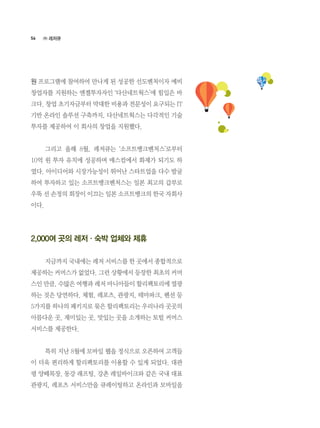 56
원 프로그램에 참여하여 만나게 된 성공한 선도벤처이자 예비
창업자를 지원하는 엔젤투자자인 ‘다산네트웍스’에 힘입은 바
크다. 창업 초기자금부터 막대한 비용과 전문성이 요구되는 IT
기반 온라인 솔루션 구축까지, 다산네트웍스는 다각적인 기술
투자를 제공하여 이 회사의 창업을 지원했다.
	 그리고 올해 8월, 레저큐는 ‘소프트뱅크벤처스’로부터
10억 원 투자 유치에 성공하며 매스컴에서 화제가 되기도 하
였다. 아이디어와 시장가능성이 뛰어난 스타트업을 다수 발굴
하여 투자하고 있는 소프트뱅크벤처스는 일본 최고의 갑부로
우뚝 선 손정의 회장이 이끄는 일본 소프트뱅크의 한국 자회사
이다.
2,000여 곳의 레저·숙박 업체와 제휴
	 지금까지 국내에는 레저 서비스를 한 곳에서 종합적으로
제공하는 커머스가 없었다. 그런 상황에서 등장한 최초의 커머
스인 만큼, 수많은 여행과 레저 마니아들이 할리팩토리에 열광
하는 것은 당연하다. 체험, 레포츠, 관광지, 테마파크, 펜션 등
5가지를 하나의 패키지로 묶은 할리팩토리는 우리나라 곳곳의
아름다운 곳, 재미있는 곳, 맛있는 곳을 소개하는 토털 커머스
서비스를 제공한다.
	 특히 지난 8월에 모바일 웹을 정식으로 오픈하여 고객들
이 더욱 편리하게 할리팩토리를 이용할 수 있게 되었다. 대관
령 양떼목장, 동강 래프팅, 강촌 레일바이크와 같은 국내 대표
관광지, 레포츠 서비스만을 큐레이팅하고 온라인과 모바일을
㈜ 레저큐
 