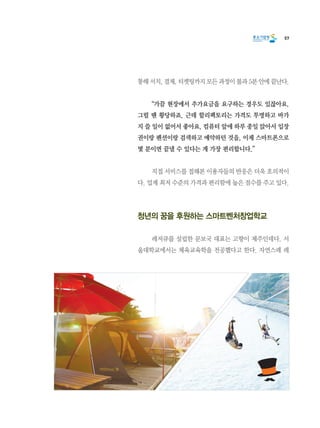 57
통해 서치, 결제, 티켓팅까지 모든 과정이 불과 5분 안에 끝난다.
	 “가끔 현장에서 추가요금을 요구하는 경우도 있잖아요.
그럴 땐 황당하죠. 근데 할리팩토리는 가격도 투명하고 바가
지 쓸 일이 없어서 좋아요. 컴퓨터 앞에 하루 종일 앉아서 입장
권이랑 펜션이랑 검색하고 예약하던 것을, 이제 스마트폰으로
몇 분이면 끝낼 수 있다는 게 가장 편리합니다.”
	 직접 서비스를 접해본 이용자들의 반응은 더욱 호의적이
다. 업계 최저 수준의 가격과 편리함에 높은 점수를 주고 있다.
청년의 꿈을 후원하는 스마트벤처창업학교
	 레저큐를 설립한 문보국 대표는 고향이 제주인데다, 서
울대학교에서는 체육교육학을 전공했다고 한다. 자연스레 레
 