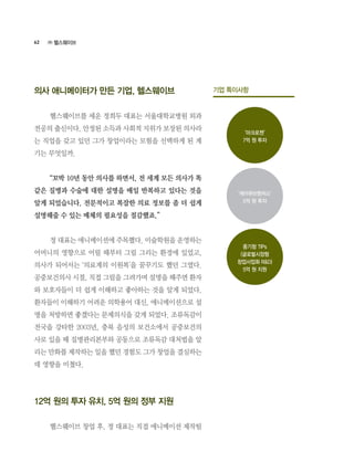 62
의사 애니메이터가 만든 기업, 헬스웨이브
	 헬스웨이브를 세운 정희두 대표는 서울대학교병원 외과
전공의 출신이다. 안정된 소득과 사회적 지위가 보장된 의사라
는 직업을 갖고 있던 그가 창업이라는 모험을 선택하게 된 계
기는 무엇일까.
	 “꼬박 10년 동안 의사를 하면서, 전 세계 모든 의사가 똑
같은 질병과 수술에 대한 설명을 매일 반복하고 있다는 것을
알게 되었습니다. 전문적이고 복잡한 의료 정보를 좀 더 쉽게
설명해줄 수 있는 매체의 필요성을 절감했죠.”
	 정 대표는 애니메이션에 주목했다. 미술학원을 운영하는
어머니의 영향으로 어릴 때부터 그림 그리는 환경에 있었고,
의사가 되어서는 ‘의료계의 이원복’을 꿈꾸기도 했던 그였다.
공중보건의사 시절, 직접 그림을 그려가며 설명을 해주면 환자
와 보호자들이 더 쉽게 이해하고 좋아하는 것을 알게 되었다.
환자들이 이해하기 어려운 의학용어 대신, 애니메이션으로 설
명을 처방하면 좋겠다는 문제의식을 갖게 되었다. 조류독감이
전국을 강타한 2003년, 충북 음성의 보건소에서 공중보건의
사로 있을 때 질병관리본부와 공동으로 조류독감 대처법을 알
리는 만화를 제작하는 일을 했던 경험도 그가 창업을 결심하는
데 영향을 미쳤다.
12억 원의 투자 유치, 5억 원의 정부 지원
	 헬스웨이브 창업 후, 정 대표는 직접 애니메이션 제작팀
기업 특이사항
‘마크로젠’
7억 원 투자
‘케이큐브벤처스’
5억 원 투자
중기청 TIPs
(글로벌시장형
창업사업화 R&D)
5억 원 지원
㈜ 헬스웨이브
 