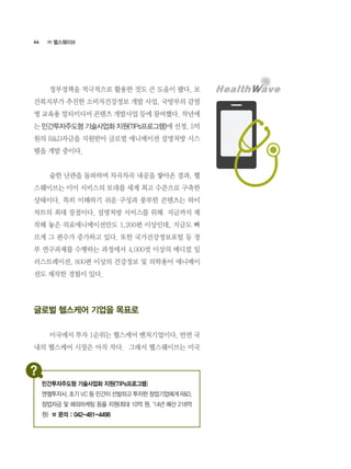 64
	 정부정책을 적극적으로 활용한 것도 큰 도움이 됐다. 보
건복지부가 추진한 소비자건강정보 개발 사업, 국방부의 감염
병 교육용 멀티미디어 콘텐츠 개발사업 등에 참여했다. 작년에
는 민간투자주도형 기술사업화 지원(TIPs프로그램)에 선정, 5억
원의 R&D자금을 지원받아 글로벌 애니메이션 설명처방 시스
템을 개발 중이다.
	 숱한 난관을 돌파하며 차곡차곡 내공을 쌓아온 결과, 헬
스웨이브는 이미 서비스의 토대를 세계 최고 수준으로 구축한
상태이다. 특히 이해하기 쉬운 구성과 풍부한 콘텐츠는 하이
차트의 최대 장점이다. 설명처방 서비스를 위해  지금까지 제
작해 놓은 의료애니메이션만도 1,200편 이상인데, 지금도 빠
르게 그 편수가 증가하고 있다. 또한 국가건강정보포털 등 정
부 연구과제를 수행하는 과정에서 4,000컷 이상의 메디컬 일
러스트레이션, 800편 이상의 건강정보 및 의학용어 애니메이
션도 제작한 경험이 있다.
글로벌 헬스케어 기업을 목표로
	 미국에서 투자 1순위는 헬스케어 벤처기업이다. 반면 국
내의 헬스케어 시장은 아직 작다.  그래서 헬스웨이브는 미국
㈜ 헬스웨이브
민간투자주도형 기술사업화 지원(TIPs프로그램)
엔젤투자사, 초기 VC 등 민간이 선발하고 투자한 창업기업에게 R&D,
창업자금 및 해외마케팅 등을 지원(최대 10억 원, ‘14년 예산 218억
원) ☎ 문의 : 042-481-4498
 