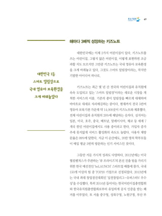 67
해마다 3배씩 성장하는 키즈노트
	 대한민국에는 이제 2가지 어린이집이 있다. 키즈노트를
쓰는 어린이집, 그렇지 않은 어린이집. 이렇게 표현하면 조금
과할 지도 모르지만 그만큼 키즈노트는 국내 영유아 보육환경
을 크게 바꿔놓고 있다. 그것도 스마트 알림장이라는, 작지만
기발한 아이디어 하나로.
	 키즈노트는 최근 몇 년 간 전국의 어린이집과 유치원에
속속 도입되고 있는 ‘스마트 알림장’이라는 새로운 시장을 개
척한 서비스의 이름. 기존의 종이 알림장을 빠르게 대체하며
바야흐로 대세로 자리매김하는 중이다. 현재까지 전국 5만여
영유아 보육기관 가운데 약 14,000곳이 키즈노트와 제휴했다.
전체 어린이집과 유치원의 28%에 해당하는 숫자다. 심지어는
일본, 미국, 호주, 중국, 베트남, 말레이시아, 체코 등 세계 7
개국 한인 어린이집에서도 사용 중이라고 한다. 가입자 증가
추세 못지않게 서비스 활성화의 속도도 놀랍다. 사용자 재방
문율은 99%에 달한다. 지금 이 순간에도, 20만 명의 학부모들
이 매일 평균 3번씩 방문하는 인기 서비스인 것이다.
	 그동안 거둔 가시적 성과도 다양하다. 2012년에는 미국
퀄컴벤처스가 주관하는 ‘큐 프라이즈’의 본선 진출 팀을 가리기
위한 한국 예선전인 ‘beLAUNCH’ 스타트업 배틀에 참가, 국내
150개 이상의 팀 중 TOP20 기업으로 선정되었다. 2013년에
는 국내 최대 창업경진대회인 ‘실전창업리그-슈퍼스타V 우수
상’을 수상했다. 특히 2014년 들어서는 한국어린이집총연합회
와 한국유치원총연합회로부터 유일하게 공식 인증을 받는 쾌
거를 이루었다. 또 서울 중구청, 성북구청, 노원구청, 부산 부
대한민국 1등
스마트 알림장으로
국내 영유아 보육환경을
크게 바꿔놓았다
 