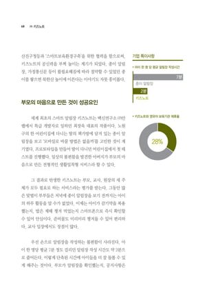 68
산진구청등과 ‘스마트보육환경구축’을 위한 협력을 함으로써,
키즈노트의 공신력을 부쩍 높이는 계기가 되었다. 종이 알림
장, 가정통신문 등이 불필요해짐에 따라 절약할 수 있었던 종
이를 쌓으면 북한산 높이에 이른다는 이야기도 자못 흥미롭다.
부모의 마음으로 만든 것이 성공요인
	 세계 최초의 스마트 알림장 키즈노트는 백신연구소 ㈜안
랩에서 특급 개발자로 일하던 최장욱 대표의 작품이다. 노원
구의 한 어린이집에 다니는 딸의 책가방에 담겨 있는 종이 알
림장을 보고 ‘모바일로 바꿀 방법은 없을까’를 고민한 것이 계
기였다. 프로토타입을 만들어 딸이 다니던 어린이집에서 첫 테
스트를 진행했다. 일상의 불편함을 발견한 아버지가 부모의 마
음으로 만든 전형적인 생활밀착형 서비스라 할 수 있다.
	 그 결과로 탄생한 키즈노트는 부모, 교사, 원장의 세 주
체가 모두 필요로 하는 서비스라는 평가를 받는다. 그동안 많
은 맞벌이 부부들은 저녁에 종이 알림장을 보기 전까지는 아이
의 하루 활동을 알 수가 없었다. 이제는 아이가 감기약을 복용
했는지, 밥은 제때 챙겨 먹었는지 스마트폰으로 즉시 확인할
수 있어 안심이다. 준비물도 미리미리 챙겨둘 수 있어 편리하
다. 교사 입장에서도 장점이 많다.
	 우선 손으로 알림장을 작성하는 불편함이 사라진다. 아
이 한 명당 평균 7분 정도 걸리던 알림장 작성 시간도 약 2분으
로 줄어든다. 이렇게 단축된 시간에 아이들을 더 잘 돌볼 수 있
게 해주는 것이다. 부모가 알림장을 확인했는지, 공지사항은
기업 특이사항
* 아이 한 명 당 평균 알림장 작성시간
* 키즈노트와 영유아 보육기관 제휴율
28%
종이 알람장
키즈노트
7분
2분
㈜ 키즈노트
 
