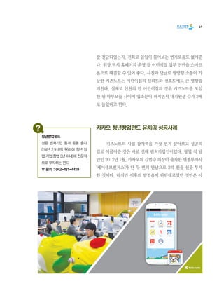 69
잘 전달되었는지, 전화로 일일이 물어보는 번거로움도 없애준
다. 원장 역시 홈페이지 운영 등 어린이집 업무 전반을 스마트
폰으로 해결할 수 있어 좋다. 사진과 댓글로 쌍방향 소통이 가
능한 키즈노트는 어린이집의 신뢰도와 선호도에도 큰 영향을
끼친다. 실제로 인천의 한 어린이집의 경우 키즈노트를 도입
한 뒤 학부모들 사이에 입소문이 퍼지면서 대기원생 수가 3배
로 늘었다고 한다.
카카오 청년창업펀드 유치의 성공사례
	 키즈노트의 사업 잠재력을 가장 먼저 알아보고 성공의
길로 이끌어준 것은 바로 선배 벤처기업인이었다. 창업 석 달
만인 2012년 7월, 카카오의 김범수 의장이 출자한 엔젤투자사
‘케이큐브벤처스’가 단 두 번의 만남으로 3억 원을 선뜻 투자
한 것이다. 하지만 이후의 발걸음이 탄탄대로였던 것만은 아
청년창업펀드
성공 벤처기업 등과 공동 출자
(’14년 2,918억 원)하여 청년 창
업 기업(창업 3년 이내)에 전문적
으로 투자하는 펀드
☎ 문의 : 042-481-4419
 