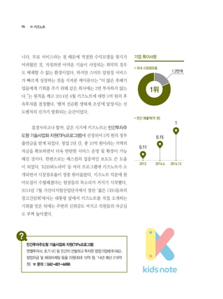 70
니다. 무료 서비스라는 점 때문에 적절한 수익모델을 찾기가
어려웠던 것. 자칫하면 아까운 기술이 사장되는 최악의 경우
도 배제할 수 없는 환경이었다. 하지만 스마트 알림장 서비스
가 빠르게 성장하는 것을 지켜본 케이큐브는 “더 많은 후배기
업들에게 기회를 주기 위해 같은 회사에는 2번 투자하지 않는
다.”는 원칙을 깨고 2014년 4월 키즈노트에 대한 5억 원의 후
속투자를 결정했다. ‘벤처 선순환 생태계 조성’에 앞장서는 선
도벤처의 진가가 발휘되는 순간이었다.
	 겹경사라고나 할까. 같은 시기에 키즈노트는 민간투자주
도형 기술사업화 지원(TIPs프로그램)에 선정되어 5억 원의 정부
출연금을 받게 되었다. 창업 2년 간, 총 10억 원이라는 거액의
자금을 확보하면서 더욱 탄탄한 서비스 운영 및 확장이 가능
해진 것이다. 한편으로는 매스컴의 집중적인 보도도 큰 도움
이 되었다. ‘KBS파노라마’ 등 여러 프로그램에 키즈노트가 소
개되면서 시장점유율이 껑충 뛰어올랐다. 키즈노트 덕분에 원
아모집이 수월해졌다는 원장들의 목소리가 커지기 시작했다.
2014년 7월 가산디지털산업단지에서 열린 ‘젊은 CEO들과의
창고간담회’에서는 대통령 앞에서 키즈노트를 직접 소개하는
기회를 얻은 뒤에는 주변의 신뢰감도 커지고 직원들의 자긍심
도 부쩍 높아졌다.
1.2만개
2013 2014.6 2014.12
0.11
0.15
1
1위
㈜ 키즈노트
민간투자주도형 기술사업화 지원(TIPs프로그램)
엔젤투자사, 초기 VC 등 민간이 선발하고 투자한 창업기업에게 R&D,
창업자금 및 해외마케팅 등을 지원(최대 10억 원, ‘14년 예산 218억
원) ☎ 문의 : 042-481-4498
기업 특이사항
* 국내 시장점유율
* 연간 매출액(억 원)
 