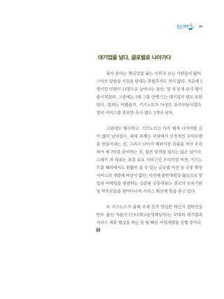 71
대기업을 넘다, 글로벌로 나아가다
	 육아 분야는 ‘황금알을 낳는 거위’로 보는 사람들이 많다.
스마트 알림장 시장을 탐내는 후발주자도 적지 않다. 처음에 2
명이던 인원이 14명으로 늘어나는 동안, 열 개 넘게 유사 앱이
출시되었다. 그중에는 4대 그룹 안에 드는 대기업의 앱도 포함
된다. 결과는 어땠을까. 키즈노트의 아성은 요지부동이었다.
결국 서비스를 종료한 유사 앱도 3개나 된다.
	 그럼에도 불구하고, 키즈노트는 아직 헤쳐 나가야할 길
이 많이 남아있다. 최대 과제는 국내에서 안정적인 수익모델
을 만들어내는 것. 그리고 나아가 해외시장 진출을 적극 추진
하여 제 2막을 준비하는 것. 물론 말처럼 쉽지는 않은 일이다.
그래서 최 대표는 요즘 유료 서비스인 프리미엄 버전, 키즈노
트를 해외에서도 원활히 쓸 수 있는 글로벌 버전 등 각종 확장
서비스의 개발에 여념이 없다. 아주대 총학생회장 출신으로 영
업과 마케팅을 총괄하는 김준용 공동대표는 전국의 보육기관
및 학부모들을 찾아다니며 서비스 확산에 힘을 쏟고 있다.
	 또 키즈노트가 올해 초에 전격 영입한 맥킨지 전략컨설
턴트 출신 차윤지 COO(최고운영책임자)는 국내외 대기업과
서비스 제휴 협상을 하는 등 발 빠른 사업개발을 진행 중이다.
 