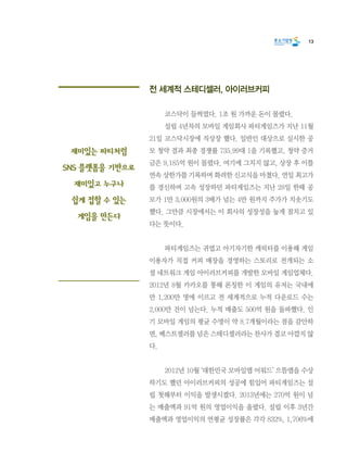 13
전 세계적 스테디셀러, 아이러브커피
	 코스닥이 들썩였다. 1조 원 가까운 돈이 몰렸다.
	 설립 4년차의 모바일 게임회사 파티게임즈가 지난 11월
21일 코스닥시장에 직상장 했다. 일반인 대상으로 실시한 공
모 청약 결과 최종 경쟁률 735.99대 1을 기록했고, 청약 증거
금은 9,185억 원이 몰렸다. 여기에 그치지 않고, 상장 후 이틀
연속 상한가를 기록하며 화려한 신고식을 마쳤다. 연일 최고가
를 경신하며 고속 성장하던 파티게임즈는 지난 28일 한때 공
모가 1만 3,000원의 3배가 넘는 4만 원까지 주가가 치솟기도
했다. 그만큼 시장에서는 이 회사의 성장성을 높게 점치고 있
다는 뜻이다.
	 파티게임즈는 귀엽고 아기자기한 캐릭터를 이용해 게임
이용자가 직접 커피 매장을 경영하는 스토리로 전개되는 소
셜 네트워크 게임 아이러브커피를 개발한 모바일 게임업체다.
2012년 8월 카카오를 통해 론칭한 이 게임의 유저는 국내에
만 1,200만 명에 이르고 전 세계적으로 누적 다운로드 수는
2,000만 건이 넘는다. 누적 매출도 500억 원을 돌파했다. 인
기 모바일 게임의 평균 수명이 약 8.7개월이라는 점을 감안하
면, 베스트셀러를 넘은 스테디셀러라는 찬사가 결코 아깝지 않
다.
	 2012년 10월 ‘대한민국 모바일앱 어워드’ 으뜸앱을 수상
하기도 했던 아이러브커피의 성공에 힘입어 파티게임즈는 설
립 첫해부터 이익을 발생시켰다. 2013년에는 270억 원이 넘
는 매출액과 91억 원의 영업이익을 올렸다. 설립 이후 3년간
매출액과 영업이익의 연평균 성장률은 각각 832%, 1,706%에
재미있는 파티처럼
SNS 플랫폼을 기반으로
재미있고 누구나
쉽게 접할 수 있는
게임을 만든다
 