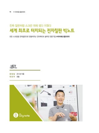 78 ㈜ 아이에스엘코리아
2013년 9월
권돌
모든 스크린을 전자칠판으로 만들어주는 인터렉티브 솔루션 전문기업 ㈜아이에스엘코리아
세계 최초로 터치되는 전자칠판 빅노트
진짜 칠판처럼 스크린 위에 썼다 지웠다
창 업 일
대 표 자
 