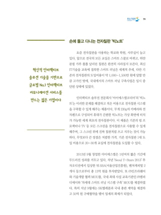 79
손에 들고 다니는 전자칠판 ‘빅노트’
	 요즘 전자칠판을 사용하는 학교와 학원, 사무실이 늘고
있다. 앞으로 전국의 모든 교실은 스마트 스쿨로 바뀌고, 하얀
분필 가루 폴폴 날리던 칠판은 완전히 사라질지 모른다. 최신
IT기술을 교육에 접목한 스마트 러닝은 세계적 추세. 다만 기
존의 전자칠판의 도입비용이 약 1,000~1,500만 원에 달할 만
큼 고가인 탓에, 국내에서의 스마트 러닝 구축사업은 일시 중
단된 상태에 있었다.
	 인터렉티브 솔루션 전문회사 ‘아이에스엘코리아’의 ‘빅노
트’는 이러한 문제를 해결하고 적은 비용으로 전자칠판 시스템
을 구축할 수 있게 해주는 제품이다. 무게 230g의 카메라와 전
자펜으로 구성되어 휴대가 간편한 빅노트는 가상 화면에 터치
가 가능한 세계 최초의 전자칠판이다. 이 제품은 기존의 빔 프
로젝터나 TV 등 모든 스크린을 전자칠판으로 사용할 수 있게
해주며, 그 스크린 위에 진짜 칠판처럼 쓰고 지우는 것이 가능
하다. 무엇보다 큰 장점은 저렴한 가격. 기존 전자칠판 1대 도
입 비용으로 20~30개 교실에 전자칠판을 도입할 수 있다.
	 2013년 9월 창업한 아이에스엘은 1년여의 짧은 기간에
두드러진 성과를 거두고 있다. 작년 ‘Seoul T-Stars 2013’ 투
자오디션에서 입상한 뒤 SBA(서울산업진흥원), 벤처캐피털 2
개사 등으로부터 총 13억 원을 투자받았다. 또 ㈜인프라웨어
와 기술개발 협력 MOU를, 국내 최대 사설 교육기관인 ㈜엠피
디에이와 ‘차세대 스마트 러닝 시스템 구축’ MOU를 체결하였
다. 특히 지난 9월에는 SK텔레콤과 국내 총판 계약을 체결하
고 50억 원 구매협약을 맺어 업계의 화제가 되었다.
혁신적 인터렉티브
솔루션 기술을 기반으로
글로벌 No.1 인터렉티브
커뮤니케이션 서비스를
만드는 젊은 기업이다
 