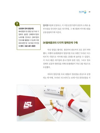 81
업지원사업에 선정되고, 이 사업 운영기관의 담당자 소개로 윤
부사장을 만나면서 둘은 의기투합, 그 해 9월에 아이에스엘을
공동설립하기에 이른다.
SK텔레콤과의 다각적 협력관계 구축
	 막상 창업은 했지만, 생산부터 판로까지 모든 것이 막막
했다. 다행히 SK텔레콤의 창업지원 프로그램인 ‘브라보! 리스
타트’의 지원으로 아이에스엘은 본궤도에 올라설 수 있었다.
이 프로그램은 대기업과 중소기업의 동반 성장, 그리고 창조
경제의 실질적 뒷받침을 위해 SK텔레콤이 작년 5월 처음으로
도입했다.
	 여타의 창업지원 프로그램들이 청년층을 중심으로 운영
되는 데 비해, ‘브라보! 리스타트!’는 40대 이상 중장년층을 지
선도벤처 연계 창업지원
예비창업자 및 창업 3년 이내 기
업에게 성공한 선배벤처기업의
노하우를 전수하고 선배기업의
인프라를 활용할 수 있도록 지원
(최대 9천만 원, ‘14년 예산 75억 원)
☎ 문의 : 042-481-8920
 