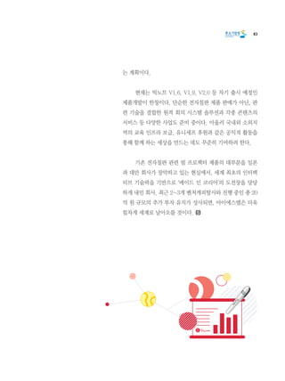 83
는 계획이다.
	 현재는 빅노트 V1.6, V1.9, V2.0 등 차기 출시 예정인
제품개발이 한창이다. 단순한 전자칠판 제품 판매가 아닌, 관
련 기술을 결합한 원격 회의 시스템 솔루션과 각종 콘텐츠의
서비스 등 다양한 사업도 준비 중이다. 아울러 국내외 소외지
역의 교육 인프라 보급, 유니세프 후원과 같은 공익적 활동을
통해 함께 하는 세상을 만드는 데도 꾸준히 기여하려 한다.
	 기존 전자칠판 관련 빔 프로젝터 제품의 대부분을 일본
과 대만 회사가 장악하고 있는 현실에서, 세계 최초의 인터렉
티브 기술력을 기반으로 ‘메이드 인 코리아’의 도전장을 당당
하게 내민 회사. 최근 2~3개 벤처캐피탈사와 진행 중인 총 20
억 원 규모의 추가 투자 유치가 성사되면, 아이에스엘은 더욱
힘차게 세계로 날아오를 것이다.
 